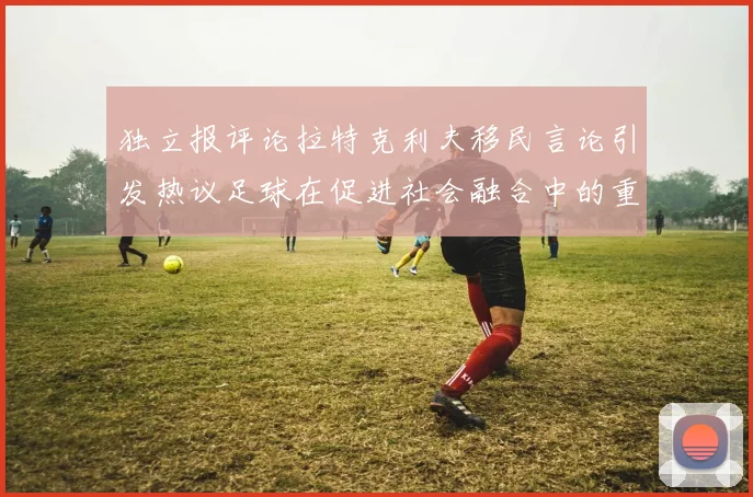 独立报评论拉特克利夫移民言论引发热议足球在促进社会融合中的重要作用