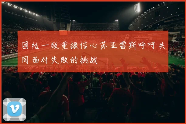 团结一致重振信心苏亚雷斯呼吁共同面对失败的挑战