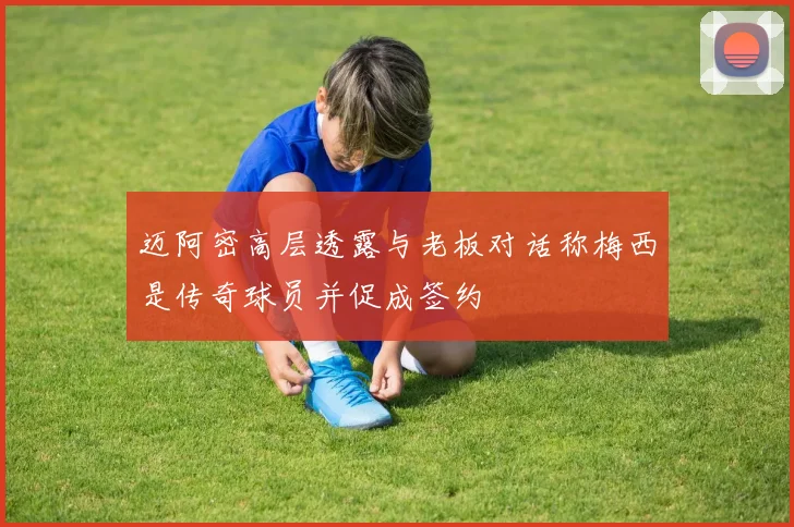 迈阿密高层透露与老板对话称梅西是传奇球员并促成签约