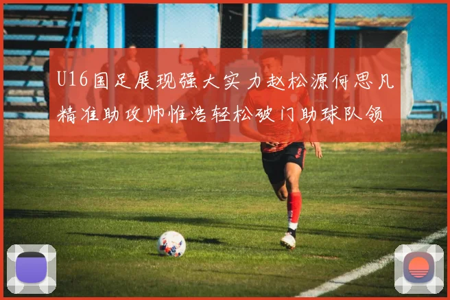 U16国足展现强大实力赵松源何思凡精准助攻帅惟浩轻松破门助球队领先