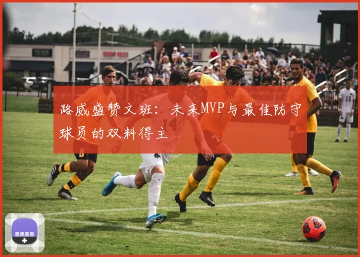 路威盛赞文班：未来MVP与最佳防守球员的双料得主