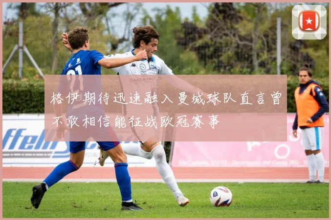 格伊期待迅速融入曼城球队直言曾不敢相信能征战欧冠赛事