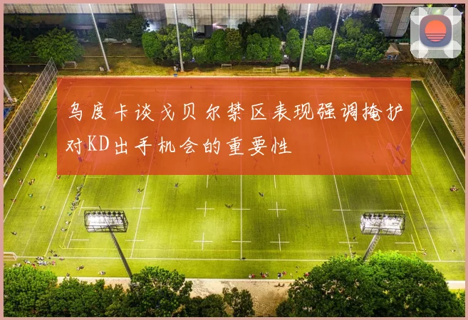 乌度卡谈戈贝尔禁区表现强调掩护对KD出手机会的重要性