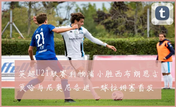 英超U21联赛利物浦小胜西布朗恩古莫哈与尼奥尼各进一球拉姆塞首发出战