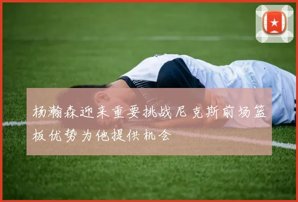 杨瀚森迎来重要挑战尼克斯前场篮板优势为他提供机会