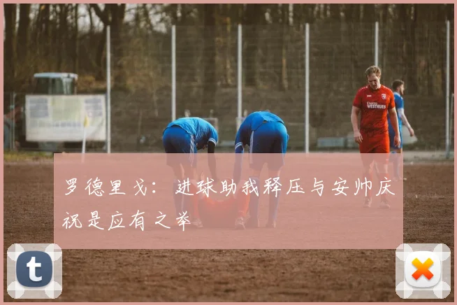罗德里戈：进球助我释压与安帅庆祝是应有之举