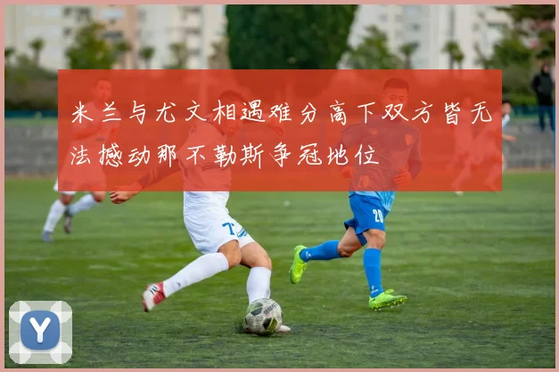 米兰与尤文相遇难分高下双方皆无法撼动那不勒斯争冠地位