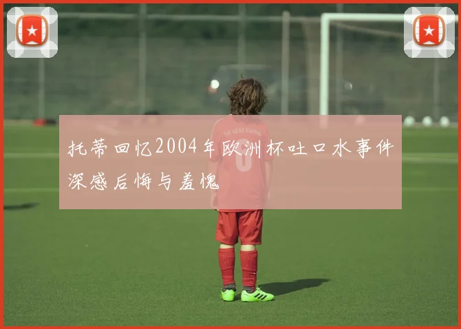托蒂回忆2004年欧洲杯吐口水事件深感后悔与羞愧