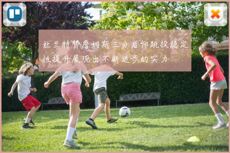 杜兰特赞詹姆斯三分后仰跳投稳定性提升展现出不断进步的实力