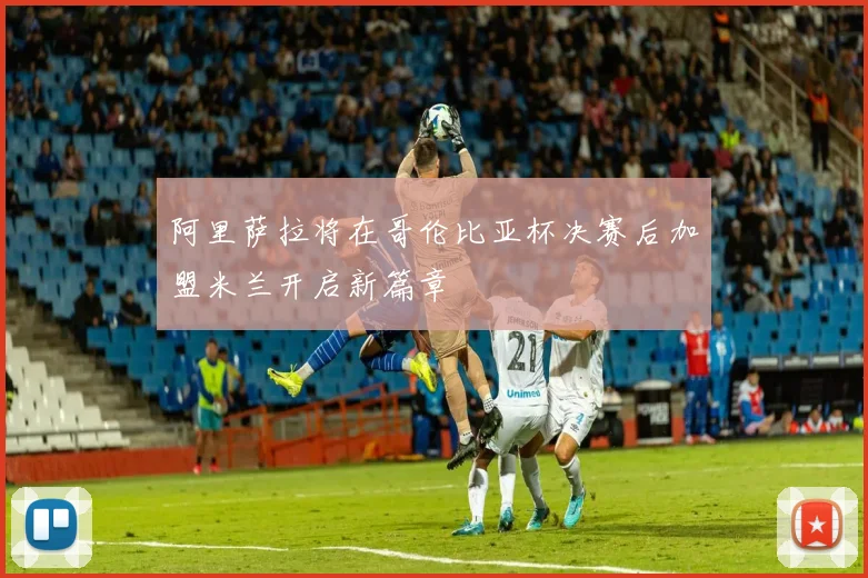 阿里萨拉将在哥伦比亚杯决赛后加盟米兰开启新篇章