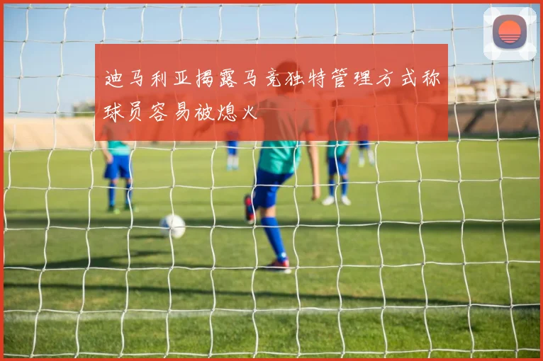 迪马利亚揭露马竞独特管理方式称球员容易被熄火