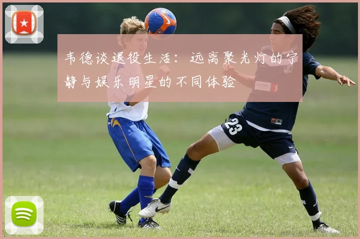 韦德谈退役生活：远离聚光灯的宁静与娱乐明星的不同体验