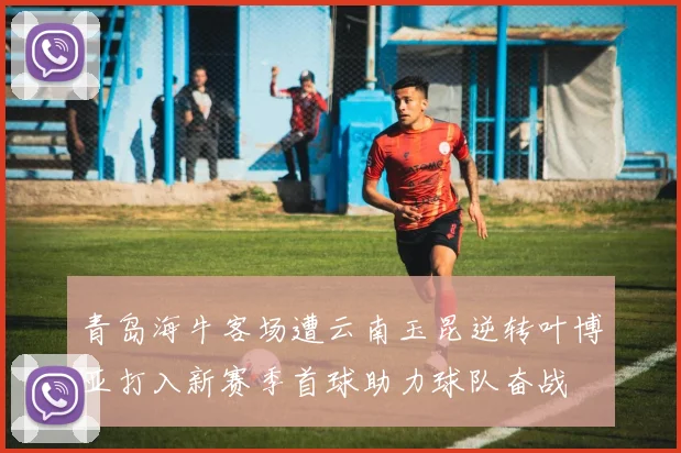 青岛海牛客场遭云南玉昆逆转叶博亚打入新赛季首球助力球队奋战