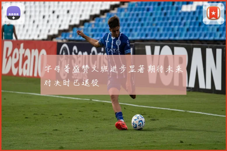 字母哥盛赞文班进步显著期待未来对决时已退役