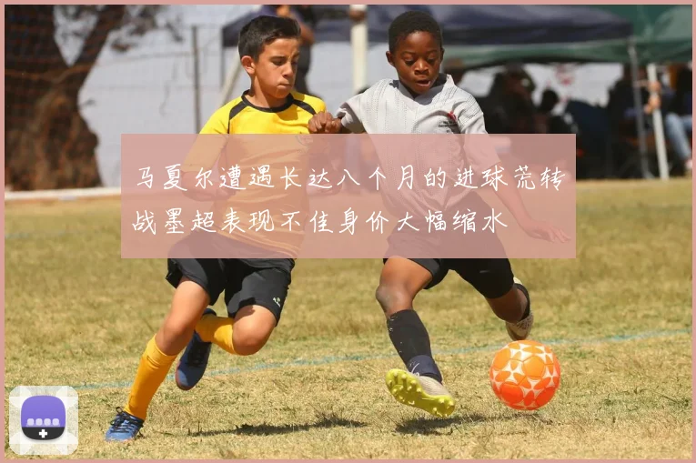马夏尔遭遇长达八个月的进球荒转战墨超表现不佳身价大幅缩水