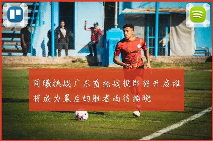 同曦挑战广东首轮战役即将开启谁将成为最后的胜者尚待揭晓