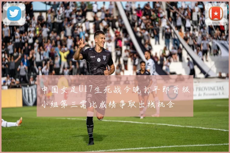中国女足U17生死战今晚打平即晋级小组第三需比成绩争取出线机会