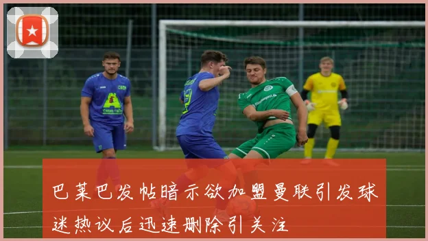 巴莱巴发帖暗示欲加盟曼联引发球迷热议后迅速删除引关注