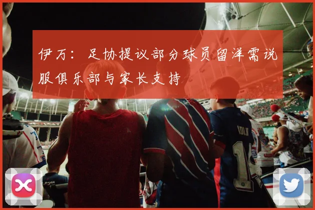 伊万：足协提议部分球员留洋需说服俱乐部与家长支持