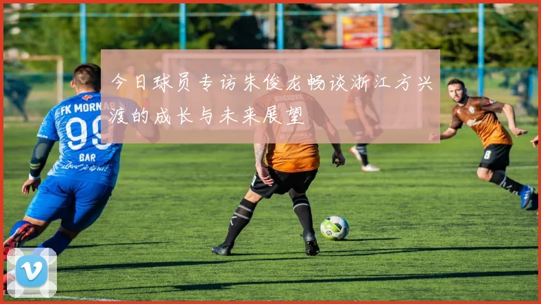 今日球员专访朱俊龙畅谈浙江方兴渡的成长与未来展望